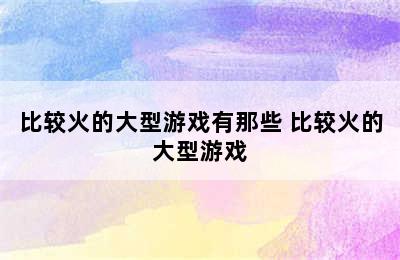 比较火的大型游戏有那些 比较火的大型游戏